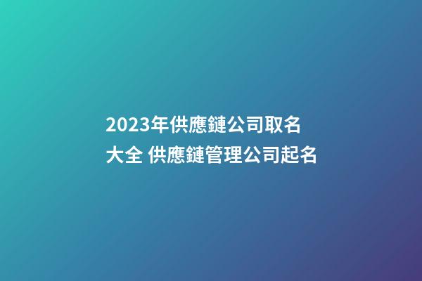 2023年供應鏈公司取名大全 供應鏈管理公司起名-第1張-公司起名-玄機派